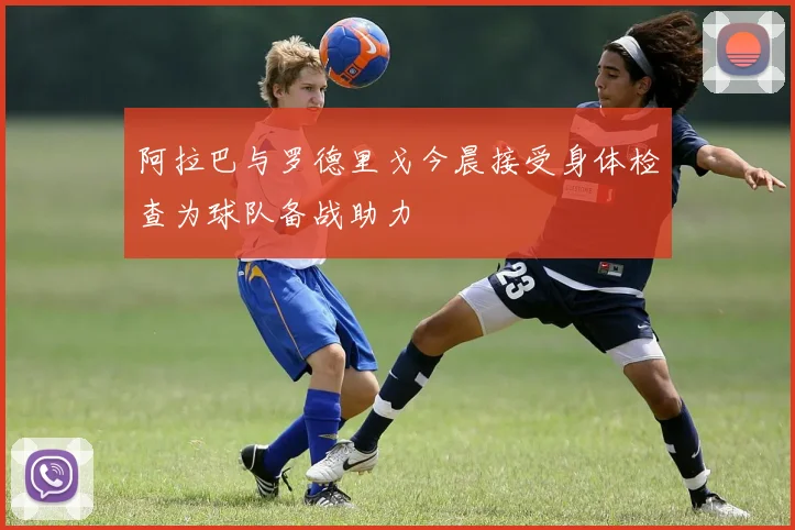 阿拉巴与罗德里戈今晨接受身体检查为球队备战助力