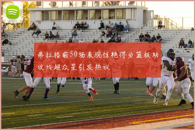 弗拉格前50场表现惊艳得分篮板助攻均超众星引发热议