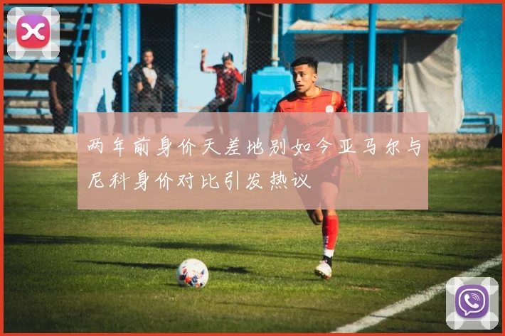 两年前身价天差地别如今亚马尔与尼科身价对比引发热议