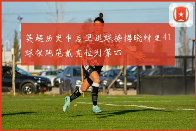 英超历史中后卫进球榜揭晓特里41球领跑范戴克位列第四