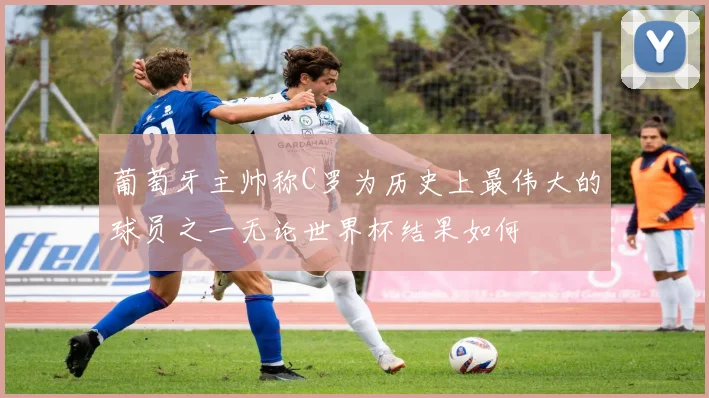 葡萄牙主帅称C罗为历史上最伟大的球员之一无论世界杯结果如何