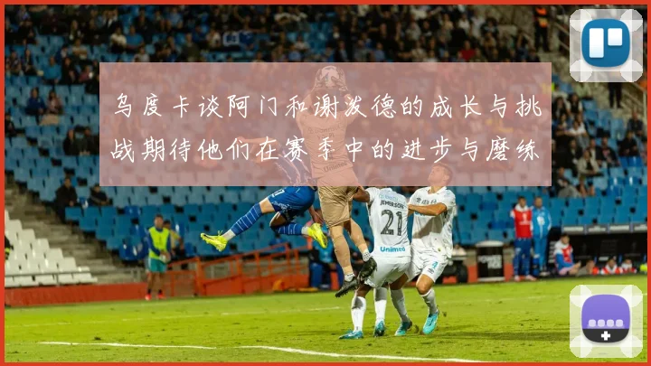 乌度卡谈阿门和谢泼德的成长与挑战期待他们在赛季中的进步与磨练