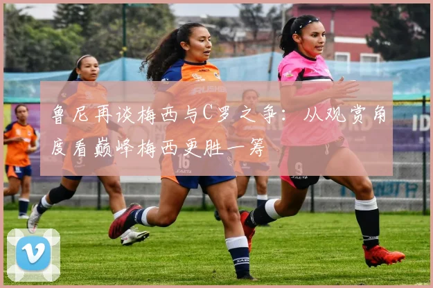 鲁尼再谈梅西与C罗之争：从观赏角度看巅峰梅西更胜一筹