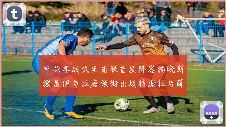 申花客战武里南联首发阵容揭晓新援盖伊与拉唐领衔出战特谢拉与薛庆浩同场竞技
