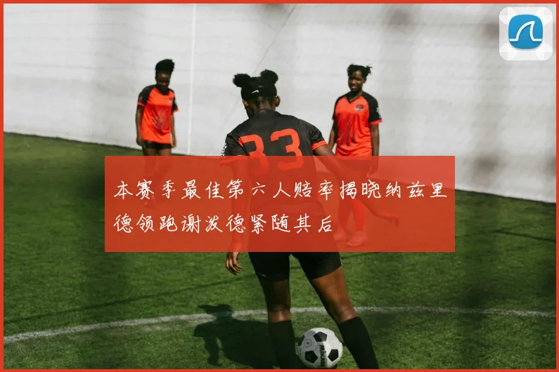 本赛季最佳第六人赔率揭晓纳兹里德领跑谢泼德紧随其后