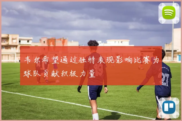 韦尔希望通过独特表现影响比赛为球队贡献积极力量